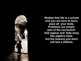 Realize that life is a school and you are here to learn, pass all  your tests. Problems are simply  part of the curriculum  that appear and  fade away like algebra class  but the lessons you learn will last a lifetime. 
