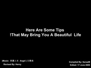 Compiled By: SSaannaazzMM 
Here Are Some Tips 
!That May Bring You A Beautiful Life 
(Music: 美麗人生 Angel (主題曲 
Revised By: Henry Edited: 17 June 2009 
 