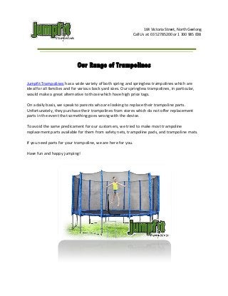 164 Victoria Street, North Geelong
Call Us at: 03 52785200 or 1 300 985 008

Our Range of Trampolines
Jumpfit Trampolines has a wide variety of both spring and springless trampolines which are
ideal for all families and for various back yard sizes. Our springless trampolines, in particular,
would make a great alternative to those which have high price tags.
On a daily basis, we speak to parents who are looking to replace their trampoline parts.
Unfortunately, they purchase their trampolines from stores which do not offer replacement
parts in the event that something goes wrong with the device.
To avoid the same predicament for our customers, we tried to make most trampoline
replacement parts available for them from safety nets, trampoline pads, and trampoline mats.
If you need parts for your trampoline, we are here for you.
Have fun and happy jumping!

 