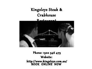 Kingsleys Steak & 
Crabhouse 
Restaurant 
Phone: 1300 546 475 
Website: 
http://www.kingsleys.com.au/ 
BOOK ONLINE NOW 
 