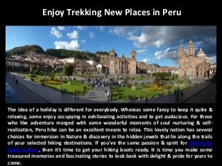 Enjoy Trekking New Places in Peru
The idea of a holiday is different for everybody. Whereas some fancy to keep it quite &
relaxing, some enjoy occupying in exhilarating activities and to get audacious. For those
who like adventure merged with some wonderful moments of soul nurturing & self-
realization, Peru hike can be an excellent means to relax. This lovely nation has several
choices for immersion in Nature & discovery in the hidden jewels that lie along the trails
of your selected hiking destinations. If you’ve the same passion & spirit for adventure
tours in Peru, then it’s time to get your hiking boots ready. It is time you make some
treasured memories and fascinating stories to look back with delight & pride for years to
come.
 