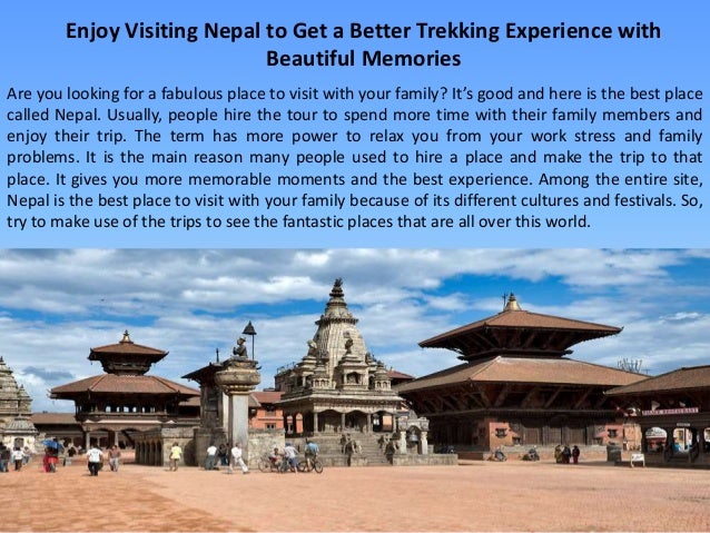 Enjoy Visiting Nepal to Get a Better Trekking Experience with
Beautiful Memories
Are you looking for a fabulous place to visit with your family? It’s good and here is the best place
called Nepal. Usually, people hire the tour to spend more time with their family members and
enjoy their trip. The term has more power to relax you from your work stress and family
problems. It is the main reason many people used to hire a place and make the trip to that
place. It gives you more memorable moments and the best experience. Among the entire site,
Nepal is the best place to visit with your family because of its different cultures and festivals. So,
try to make use of the trips to see the fantastic places that are all over this world.
 