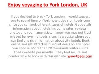 Enjoy voyaging to York London, UK
If you decided to break York London, I would suggest
you to spend time on York hotels deals on tbeds.com
since you can look different types of hotels. Get details
information about hotels including rates, reviews,
photos and room amenities. I know you may not trust
me but believe me tbeds is such a website where you
can find any rich information about city hotels. Book
online and get attractive discount deals on any hotel
you choose. More than 20 thousands visitors visits
Tbeds website per months. They feel secure and
comfortable to book with this website. www.tbeds.com
 