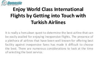 Enjoy World Class International
Flights by Getting into Touch with
Turkish Airlines
It is really a herculean quest to determine the best airline that can
be easily availed for enjoying inexpensive flights. The presence of
a plethora of airlines that have been well known for offering best
facility against inexpensive fares has made it difficult to choose
the best. There are numerous considerations to look at the time
of selecting the best service.
 