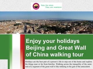 Enjoy your holidays
Beijing and Great Wall
of China walking tour
Holidays are the best part of a person’s life to step out of the home and explore
the things near or far from him/her. Walking across the tranquility of the semi-
ruin of a segment of the great wall is like trekking in the gait of the antecedent.
 
