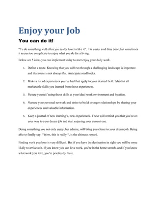 Enjoy your Job
You can do it!
“To do something well often you really have to like it”. It is easier said than done, but sometimes
it seems too complicate to enjoy what you do for a living.

Below are 5 ideas you can implement today to start enjoy your daily work.

   1. Define a route. Knowing that you will run through a challenging landscape is important
       and that route is not always flat. Anticipate roadblocks.

   2. Make a list of experiences you’ve had that apply to your desired field. Also list all
       marketable skills you learned from those experiences.

   3. Picture yourself using those skills at your ideal work environment and location.

   4. Nurture your personal network and strive to build stronger relationships by sharing your
       experiences and valuable information.

   5. Keep a journal of new learning’s, new experiences. These will remind you that you’re on
       your way to your dream job and start enjoying your current one.

Doing something you not only enjoy, but admire, will bring you closer to your dream job. Being
able to finally say: “Wow, this is really “, is the ultimate reward.

Finding work you love is very difficult. But if you have the destination in sight you will be more
likely to arrive at it. If you know you can love work, you're in the home stretch, and if you know
what work you love, you're practically there.
 