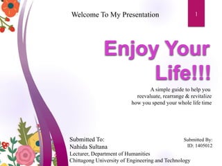 Welcome To My Presentation
Submitted To:
Nahida Sultana
Lecturer, Department of Humanities
Chittagong University of Engineering and Technology
Submitted By:
ID: 1405012
A simple guide to help you
reevaluate, rearrange & revitalize
how you spend your whole life time
1
 