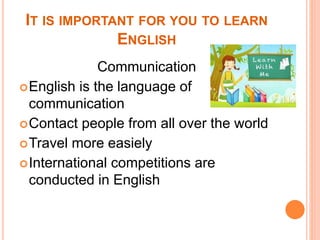 IT IS IMPORTANT FOR YOU TO LEARN
ENGLISH
Communication
English is the language of
communication
Contact people from all over the world
Travel more easiely
International competitions are
conducted in English
 