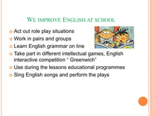 WE IMPROVE ENGLISH AT SCHOOL
 Act out role play situations
 Work in pairs and groups
 Learn English grammar on line
 Take part in different intellectual games, English
interactive competition “ Greenwich”
 Use during the lessons educational programmes
 Sing English songs and perform the plays
 