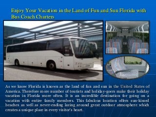 Enjoy Your Vacation in the Land of Fun and Sun Florida with
Bus Coach Charters
As we know Florida is known as the land of fun and sun in the United States of
America. Therefore more number of tourists and holiday-goers make their holiday
vacation in Florida more often. It is an incredible destination for going on a
vacation with entire family members. This fabulous location offers sun-kissed
beaches as well as never-ending lazing around great outdoor atmosphere which
creates a unique place in every visitor's heart.
 