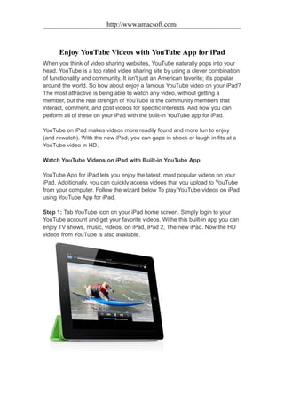 http://www.amacsoft.com/



      Enjoy YouTube Videos with YouTube App for iPad
When you think of video sharing websites, YouTube naturally pops into your
head. YouTube is a top rated video sharing site by using a clever combination
of functionality and community. It isn't just an American favorite; it's popular
around the world. So how about enjoy a famous YouTube video on your iPad?
The most attractive is being able to watch any video, without getting a
member, but the real strength of YouTube is the community members that
interact, comment, and post videos for specific interests. And now you can
perform all of these on your iPad with the built-in YouTube app for iPad.

YouTube on iPad makes videos more readily found and more fun to enjoy
(and rewatch). With the new iPad, you can gape in shock or laugh in fits at a
YouTube video in HD.

Watch YouTube Videos on iPad with Built-in YouTube App

YouTube App for iPad lets you enjoy the latest, most popular videos on your
iPad. Additionally, you can quickly access videos that you upload to YouTube
from your computer. Follow the wizard below To play YouTube videos on iPad
using YouTube App for iPad.

Step 1: Tab YouTube icon on your iPad home screen. Simply login to your
YouTube account and get your favorite videos. Withe this built-in app you can
enjoy TV shows, music, videos, on iPad, iPad 2, The new iPad. Now the HD
videos from YouTube is also available.
 