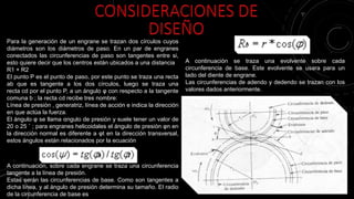 Para la generación de un engrane se trazan dos círculos cuyos
diámetros son los diámetros de paso. En un par de engranes
conectados las circunferencias de paso son tangentes entre si,
esto quiere decir que los centros están ubicados a una distancia
R1 + R2
El punto P es el punto de paso, por este punto se traza una recta
ab que es tangente a los dos círculos, luego se traza una
recta cd por el punto P, a un ángulo φ con respecto a la tangente
comuna b ; la recta cd recibe tres nombre:
Línea de presión , generatriz, línea de acción e indica la dirección
en que actúa la fuerza.
El ángulo φ se llama αngulo de presión y suele tener un valor de
20 o 25 ˚ ; para engranes helicoidales el ángulo de presión φn en
la dirección normal es diferente a φt en la dirección transversal,
estos ángulos están relacionados por la ecuación
A continuación, sobre cada engrane se traza una circunferencia
tangente a la línea de presión.
Estas serán las circunferencias de base. Como son tangentes a
dicha línea, y al ángulo de presión determina su tamaño. El radio
de la circunferencia de base es
A continuación se traza una evolvente sobre cada
circunferencia de base. Este evolvente se usara para un
lado del diente de engrane.
Las circunferencias de adendo y dedendo se trazan con los
valores dados anteriormente.
 