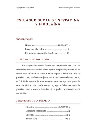 Copyright: Dr. Enrique Alía                    Formulario magistral ilustrado




 ENJUAGUE BUCAL DE NI STATINA
         Y LIDOCAÍNA



PRESCRIPCIÓN

              Nistatina ..…………..…………………….. 10.000000 ui
              Lidocaína clorhidrato …….…………….…………… 2 g
              Excipientes suspensión bucal csp ………….. 100 g

DISEÑO DE LA FORMULACIÓN

         La suspensión puede formularse empleando un 1 % de
carboximetilcelulosa sódica como agente suspensor y un 0,5 % de
Tween 20® como humectante. Además se puede añadir un 15 % de
glicerina como edulcorante (también actuaría como humectante),
un 0,3 % de esencia de menta como saborizante y unas gotas de
sacarina sódica como edulcorante. Hay que señalar que tanto la
glicerina como la esencia tendrían cierto poder conservador de la
suspensión.


DESARROLLO DE LA FÓRMULA

              Nistatina …..……….…………………….. 10.000000 ui
              Lidocaína clorhidrato ……………………………… 2 g
               Glicerina ………………………………………………. 15 g
               Tween 20® …………………………………………. 0,5 g
 