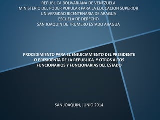 REPUBLICA BOLIVARIANA DE VENEZUELA
MINISTERIO DEL PODER POPULAR PARA LA EDUCACION SUPERIOR
UNIVERSIDAD BICENTENARIA DE ARAGUA
ESCUELA DE DERECHO
SAN JOAQUIN DE TRUMERO ESTADO ARAGUA
PROCEDIMIENTO PARA EL ENJUICIAMIENTO DEL PRESIDENTE
O PRESIDENTA DE LA REPUBLICA Y OTROS ALTOS
FUNCIONARIOS Y FUNCIONARIAS DEL ESTADO
SAN JOAQUIN, JUNIO 2014
 