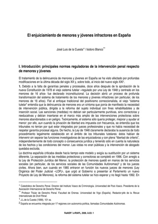 ReAIDP / e-RIAPL, 2006, A-03: 1
El enjuiciamiento de menores y jóvenes infractores en España
José Luis de la Cuesta∗ / Isidoro Blanco**
I. Introducción: principales normas reguladoras de la intervención penal respecto
de menores y jóvenes
El tratamiento de la delincuencia de menores y jóvenes en España se ha visto afectado por profundas
modificaciones en la última década del siglo XX y, sobre todo, al inicio del nuevo siglo XXI1.
1. Debido a la falta de garantías penales y procesales, doce años después de la aprobación de la
nueva Constitución de 1978 el viejo sistema tutelar –regulado por una Ley de 1948 y centrado en los
menores de 16 años- fue declarado inconstitucional. La decisión abrió un proceso de profunda
transformación del sistema de tratamiento de los menores y jóvenes infractores (en particular, de los
menores de 16 años). Fiel al enfoque tradicional del positivismo correccionalista, el viejo “sistema
tutelar” entendía que la delincuencia de menores era un síntoma que ponía de manifiesto la necesidad
de intervención pública, dirigida a la reforma del sujeto individual con fines rehabilitadotes y de
inserción social. Las sanciones (medidas) no debían ser particularmente punitivas, sino correctoras y
reeducativas y debían insertarse en el marco más amplio de las intervenciones protectoras sobre
menores abandonados o en peligro. Teóricamente, el sistema sólo quería proteger, mejorar y ayudar al
menor: por ello, aun cuando la privación de libertad era impuesta con frecuencia, se entendía que los
tribunales no tenían por qué estar integrados por jueces profesionales y que no había necesidad de
respetar garantía procesal alguna. De hecho, la Ley de 1948 claramente declaraba la ausencia de todo
procedimiento legalmente establecido en el ámbito de los tribunales tutelares: éstos habían de
intervenir sin separar las funciones investigadoras de las enjuiciadoras y con plena “libertad de criterio”,
independientemente de todo concepto o consecuencia jurídica y teniendo sólo en cuenta la naturaleza
de los hechos y las condiciones del menor. Las vistas no eran públicas y la intervención de abogado
quedaba excluida.
La doctrina española criticaba desde hacía tiempo este modelo y exigía su sustitución por un sistema
diferente. La separación de las medidas protectoras y correctoras se completó en 1996. Con arreglo a
la Ley de Protección Jurídica del Menor, la protección de menores quedó en manos de los servicios
sociales (en particular, de los servicios sociales de las Comunidades Autónomas)2 y de los jueces
civiles. Ahora bien, aun cuando en 1985 entraron en función los nuevos jueces de menores (Ley
Orgánica del Poder Judicial –LOPJ-, que urgió al Gobierno a presentar al Parlamento un nuevo
Proyecto de Ley de Menores), la reforma del sistema tutelar se hizo esperar y no llegó hasta 1992. En
∗ Catedrático de Derecho Penal. Director del Instituto Vasco de Criminología. Universidad del País Vasco. Presidente de la
Asociación Internacional de Derecho Penal.
** Profesor Titular de Derecho Penal. Facultad de Orense. Universidad de Vigo (España). Redactor-jefe de la Revue
Internationale de Droit Pénal.
1 J.L.de la Cuesta (1999), 101 ss.
2 España se encuentra integrada por 17 regiones con autonomía política, llamadas Comunidades Autónomas.
 