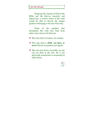 Just One Message!



       Studying the concept of God in the
Bible and the Qur’an sincerely and
objectively, a sincere seeker of the truth
would be able to discern the unique
qualities belonging to the true God only.

       Some of the qualities that
distinguish this only true God from
others who claim to be God are:

   This true God is Creator, not created.

   This true God is ONE, not three or
   more! He has no partners nor equals.

   This one true God is invisible; no one
   can see Him in this life. He is not
   physically manifested or incarnated in
   other forms.

                                       9
 