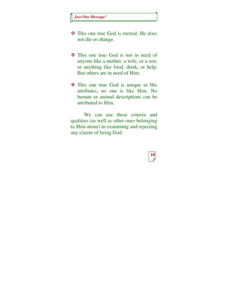 Just One Message!



   This one true God is eternal; He does
   not die or change.


   This one true God is not in need of
   anyone like a mother, a wife, or a son;
   or anything like food, drink, or help.
   But others are in need of Him.

   This one true God is unique in His
   attributes; no one is like Him. No
   human or animal descriptions can be
   attributed to Him.

       We can use these criteria and
qualities (as well as other ones belonging
to Him alone) in examining and rejecting
any claims of being God.



                                      10
 