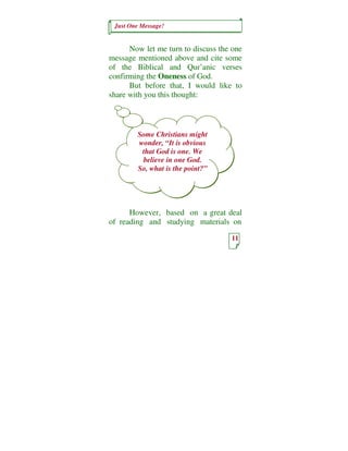 Just One Message!


      Now let me turn to discuss the one
message mentioned above and cite some
of the Biblical and Qur’anic verses
confirming the Oneness of God.
      But before that, I would like to
share with you this thought:



        Some Christians might
        wonder, “It is obvious
         that God is one. We
         believe in one God.
        So, what is the point?”




      However, based on a great deal
of reading and studying materials on

                                    11
 