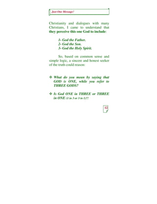 Just One Message!



Christianity and dialogues with many
Christians, I came to understand that
they perceive this one God to include:

      1- God the Father.
      2- God the Son.
      3- God the Holy Spirit.

       So, based on common sense and
simple logic, a sincere and honest seeker
of the truth could reason:


   What do you mean by saying that
   GOD is ONE, while you refer to
   THREE GODS?

   Is God ONE in THREE or THREE
   in ONE (1 in 3 or 3 in 1)?!

                                     12
 