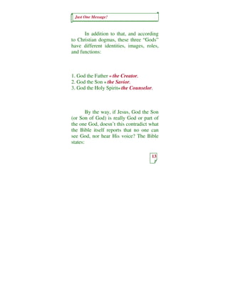 Just One Message!



      In addition to that, and according
to Christian dogmas, these three “Gods”
have different identities, images, roles,
and functions:



1. God the Father = the Creator.
2. God the Son = the Savior.
3. God the Holy Spirit= the Counselor.



        By the way, if Jesus, God the Son
(or Son of God) is really God or part of
the one God, doesn’t this contradict what
the Bible itself reports that no one can
see God, nor hear His voice? The Bible
states:

                                     13
 