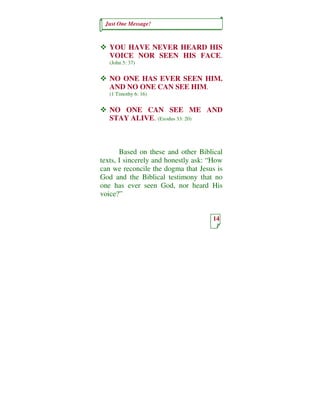 Just One Message!



   YOU HAVE NEVER HEARD HIS
   VOICE NOR SEEN HIS FACE.
   (John 5: 37)


   NO ONE HAS EVER SEEN HIM.
   AND NO ONE CAN SEE HIM.
   (1 Timothy 6: 16)


   NO ONE CAN SEE ME AND
   STAY ALIVE. (Exodus 33: 20)



       Based on these and other Biblical
texts, I sincerely and honestly ask: “How
can we reconcile the dogma that Jesus is
God and the Biblical testimony that no
one has ever seen God, nor heard His
voice?”


                                     14
 