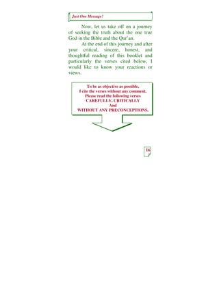 Just One Message!

       Now, let us take off on a journey
of seeking the truth about the one true
God in the Bible and the Qur’an.
       At the end of this journey and after
your critical, sincere, honest, and
thoughtful reading of this booklet and
particularly the verses cited below, I
would like to know your reactions or
views.

         To be as objective as possible,
    I cite the verses without any comment.
        Please read the following verses
         CAREFULLY, CRITICALLY
                       And
    WITHOUT ANY PRECONCEPTIONS.




                                        16
 
