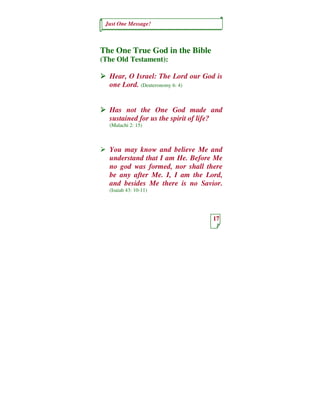 Just One Message!



The One True God in the Bible
(The Old Testament):

  Hear, O Israel: The Lord our God is
  one Lord. (Deuteronomy 6: 4)


  Has not the One God made and
  sustained for us the spirit of life?
  (Malachi 2: 15)



  You may know and believe Me and
  understand that I am He. Before Me
  no god was formed, nor shall there
  be any after Me. I, I am the Lord,
  and besides Me there is no Savior.
  (Isaiah 43: 10-11)




                                  17
 