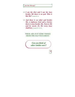 Just One Message!



 I am the first and I am the last;
 besides Me there is no god. Who is
 like Me? (Isaiah 44: 6)

 And there is no other god besides
 Me, a righteous God and a Savior;
 there is none besides Me. Turn to Me
 and be saved…To Me every knee
 shall bow. (Isaiah 45: 21-23)


THESE ARE JUST SOME VERSES
 FROM THE OLD TESTAMENT.



          Can you think of
         other similar ones?

                                 18
 