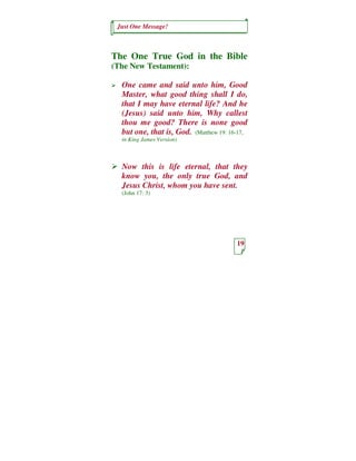 Just One Message!



The One True God in the Bible
(The New Testament):

  One came and said unto him, Good
  Master, what good thing shall I do,
  that I may have eternal life? And he
  (Jesus) said unto him, Why callest
  thou me good? There is none good
  but one, that is, God. (Matthew 19: 16-17,
  in King James Version)



  Now this is life eternal, that they
  know you, the only true God, and
  Jesus Christ, whom you have sent.
  (John 17: 3)




                                        19
 
