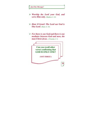 Just One Message!



 Worship the Lord your God, and
 serve Him only. (Matthew 4: 10)


 Hear O Israel: The Lord our God is
 One Lord. (Mark 12: 29)


 For there is one God and there is one
 mediator between God and men, the
 man Christ Jesus. (1Timothy 2: 5)


       Can you recall other
      verses confirming that
      GOD IS ONLY ONE?

           (NOT THREE!)


                                  20
 