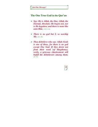 Just One Message!



The One True God in the Qur’an

  Say: He is Allah, the One; Allah, the
  Eternal, Absolute; He begets not, nor
  is He begotten; and there is none like
  unto Him. (112: 1-4)

  There is no god but I; so worship
  Me. (21: 25)

  They disbelieve who say: Allah (God)
  is one of three, for there is no god
  except One God. If they desist not
  from their word (of blasphemy),
  verily, a grievous chastisement will
  befall the disbelievers among them.
  (5: 73)




                                    21
 