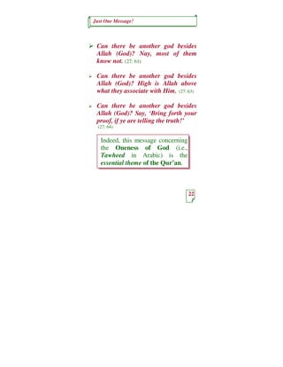 Just One Message!



 Can there be another god besides
 Allah (God)? Nay, most of them
 know not. (27: 61)

 Can there be another god besides
 Allah (God)? High is Allah above
 what they associate with Him. (27: 63)

 Can there be another god besides
 Allah (God)? Say, ‘Bring forth your
 proof, if ye are telling the truth!’
  (27: 64)


   Indeed, this message concerning
   the Oneness of God (i.e.,
   Tawheed in Arabic) is the
   essential theme of the Qur’an.



                                     22
 