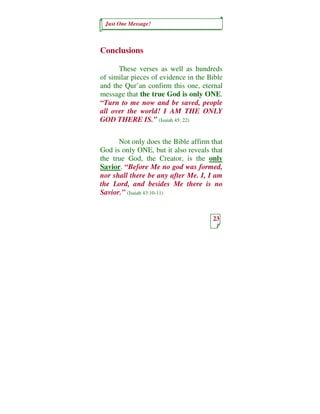 Just One Message!



Conclusions

      These verses as well as hundreds
of similar pieces of evidence in the Bible
and the Qur’an confirm this one, eternal
message that the true God is only ONE.
“Turn to me now and be saved, people
all over the world! I AM THE ONLY
GOD THERE IS.” (Isaiah 45: 22)


      Not only does the Bible affirm that
God is only ONE, but it also reveals that
the true God, the Creator, is the only
Savior. “Before Me no god was formed,
nor shall there be any after Me. I, I am
the Lord, and besides Me there is no
Savior.” (Isaiah 43:10-11)


                                      23
 