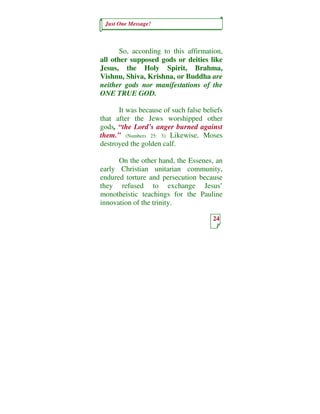 Just One Message!



       So, according to this affirmation,
all other supposed gods or deities like
Jesus, the Holy Spirit, Brahma,
Vishnu, Shiva, Krishna, or Buddha are
neither gods nor manifestations of the
ONE TRUE GOD.

      It was because of such false beliefs
that after the Jews worshipped other
gods, “the Lord’s anger burned against
them.” (Numbers 25: 3) Likewise, Moses
destroyed the golden calf.

      On the other hand, the Essenes, an
early Christian unitarian community,
endured torture and persecution because
they refused to exchange Jesus’
monotheistic teachings for the Pauline
innovation of the trinity.

                                      24
 