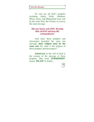 Just One Message!



      To sum up, all God’s prophets
including Adam, Noah, Abraham,
Moses, Jesus, and Muhammad were sent
by the same God, the Creator, to convey
the same message:

  The true God is only ONE. Worship
      Him ALONE and keep His
           commandments.

      And since those prophets and
messengers preached the same one
message, their religion must be the
same one! So, what is the religion of
those prophets and messengers?

      Submission to the will of God is
the essence of the message of those
prophets. This word ‘SUBMISSION’
means ‘ISLAM’ in Arabic.
                                   25
 