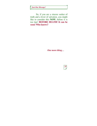 Just One Message!



       So, if you are a sincere seeker of
truth and a lover of salvation, you might
like to consider this NOW, before it is
too late! BEFORE DEATH! It can be
soon! Who knows?




                     One more thing…




                                       27
 