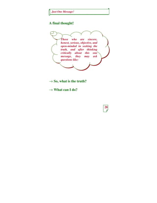 Just One Message!



A final thought!



       Those who are sincere,
       honest, serious, objective, and
       open-minded in seeking the
       truth, and after thinking
       critically about this one
       message, they may ask
       questions like:




→ So, what is the truth?

→ What can I do?



                                         28
 