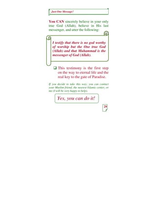 Just One Message!


You CAN sincerely believe in your only
true God (Allah), believe in His last
messenger, and utter the following:


   I testify that there is no god worthy
   of worship but the One true God
   (Allah) and that Muhammad is the
   messenger of God (Allah).


       This testimony is the first step
       on the way to eternal life and the
       real key to the gate of Paradise.
If you decide to take this way; you can contact
your Muslim friend, the nearest Islamic center, or
me (I will be very happy to help).

       Yes, you can do it!
                                              29
 