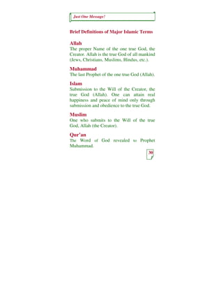 Just One Message!


Brief Definitions of Major Islamic Terms

Allah
The proper Name of the one true God, the
Creator. Allah is the true God of all mankind
(Jews, Christians, Muslims, Hindus, etc.).
Muhammad
The last Prophet of the one true God (Allah).
Islam
Submission to the Will of the Creator, the
true God (Allah). One can attain real
happiness and peace of mind only through
submission and obedience to the true God.
Muslim
One who submits to the Will of the true
God, Allah (the Creator).
Qur’an
The Word of God revealed to Prophet
Muhammad.
                                         30
 