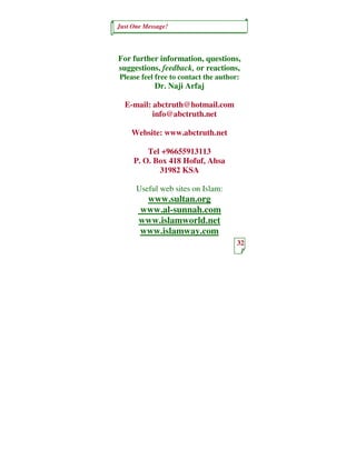 Just One Message!




For further information, questions,
suggestions, feedback, or reactions,
Please feel free to contact the author:
            Dr. Naji Arfaj

  E-mail: abctruth@hotmail.com
          info@abctruth.net

    Website: www.abctruth.net

         Tel +96655913113
     P. O. Box 418 Hofuf, Ahsa
            31982 KSA

      Useful web sites on Islam:
        www.sultan.org
       www.al-sunnah.com
       www.islamworld.net
       www.islamway.com
                                      32
 
