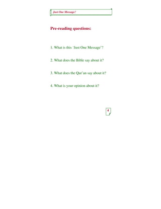 Just One Message!




Pre-reading questions:



1. What is this ‘Just One Message’?


2. What does the Bible say about it?


3. What does the Qur’an say about it?


4. What is your opinion about it?




                                        4
 