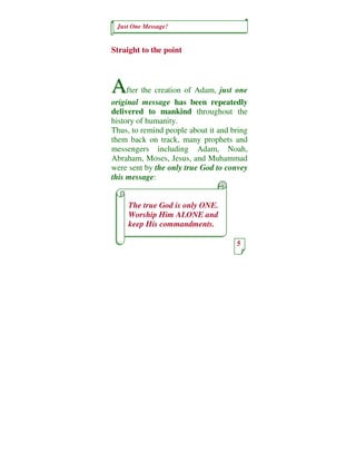 Just One Message!


Straight to the point



A    fter the creation of Adam, just one
original message has been repeatedly
delivered to mankind throughout the
history of humanity.
Thus, to remind people about it and bring
them back on track, many prophets and
messengers including Adam, Noah,
Abraham, Moses, Jesus, and Muhammad
were sent by the only true God to convey
this message:


     The true God is only ONE.
     Worship Him ALONE and
     keep His commandments.

                                     5
 