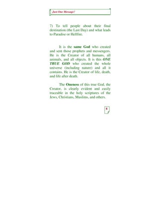 Just One Message!



7) To tell people about their final
destination (the Last Day) and what leads
to Paradise or Hellfire.


       It is the same God who created
and sent those prophets and messengers.
He is the Creator of all humans, all
animals, and all objects. It is this ONE
TRUE GOD who created the whole
universe (including nature) and all it
contains. He is the Creator of life, death,
and life after death.

      The Oneness of this true God, the
Creator, is clearly evident and easily
traceable in the holy scriptures of the
Jews, Christians, Muslims, and others.


                                       8
 