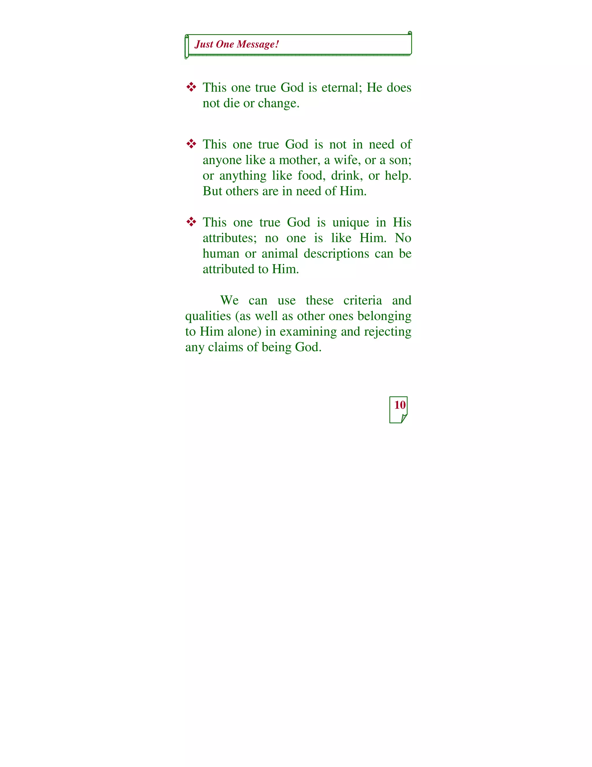 Just One Message!
10
This one true God is eternal; He does
not die or change.
This one true God is not in need of
anyone like a mother, a wife, or a son;
or anything like food, drink, or help.
But others are in need of Him.
This one true God is unique in His
attributes; no one is like Him. No
human or animal descriptions can be
attributed to Him.
We can use these criteria and
qualities (as well as other ones belonging
to Him alone) in examining and rejecting
any claims of being God.
 