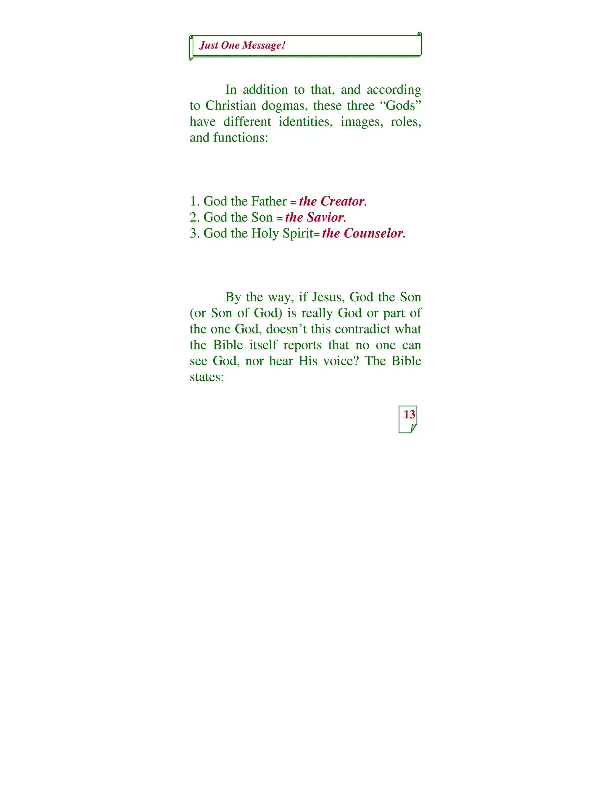 Just One Message!
13
In addition to that, and according
to Christian dogmas, these three “Gods”
have different identities, images, roles,
and functions:
1. God the Father = the Creator.
2. God the Son = the Savior.
3. God the Holy Spirit= the Counselor.
By the way, if Jesus, God the Son
(or Son of God) is really God or part of
the one God, doesn’t this contradict what
the Bible itself reports that no one can
see God, nor hear His voice? The Bible
states:
 