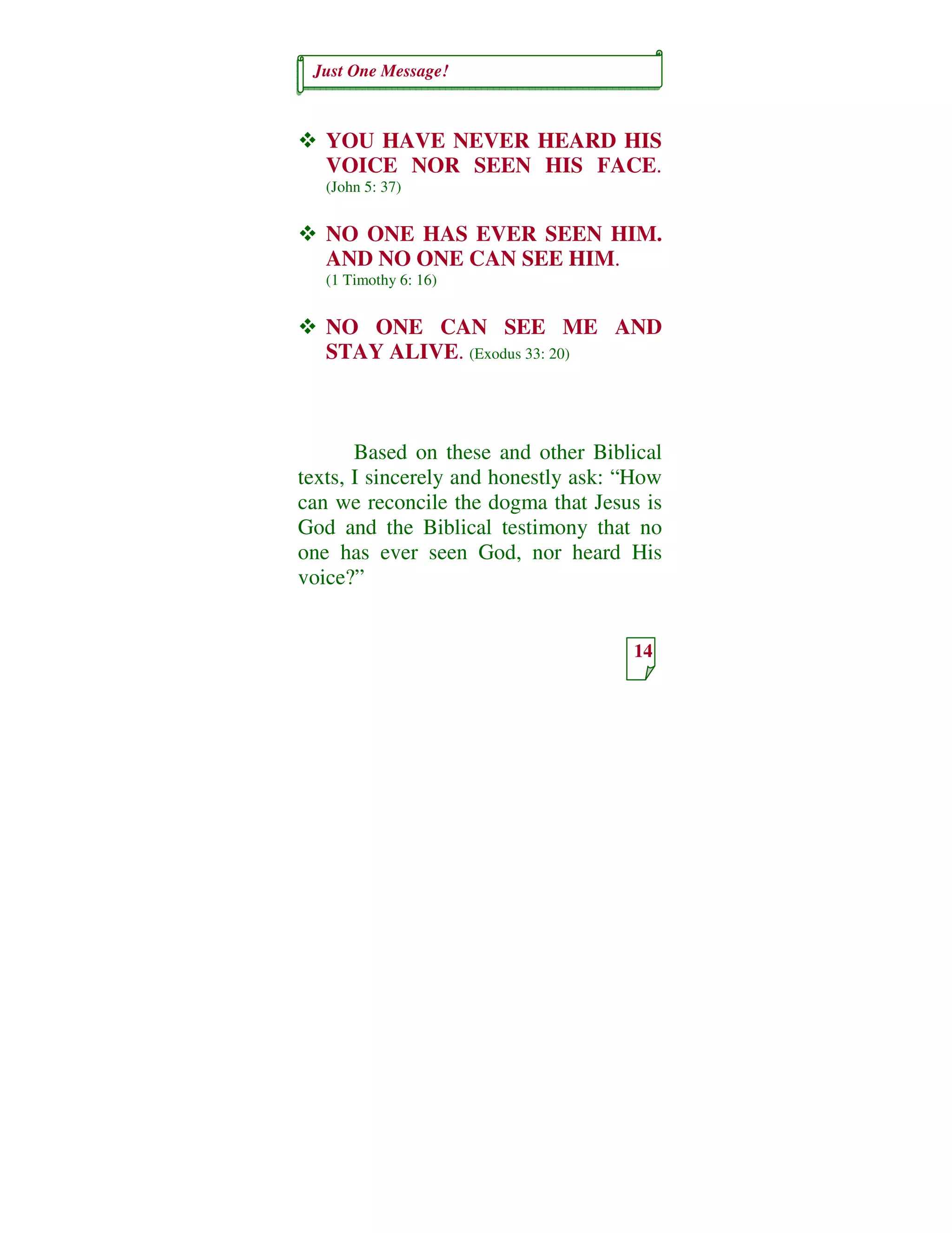 Just One Message!
14
YOU HAVE NEVER HEARD HIS
VOICE NOR SEEN HIS FACE.
(John 5: 37)
NO ONE HAS EVER SEEN HIM.
AND NO ONE CAN SEE HIM.
(1 Timothy 6: 16)
NO ONE CAN SEE ME AND
STAY ALIVE. (Exodus 33: 20)
Based on these and other Biblical
texts, I sincerely and honestly ask: “How
can we reconcile the dogma that Jesus is
God and the Biblical testimony that no
one has ever seen God, nor heard His
voice?”
 