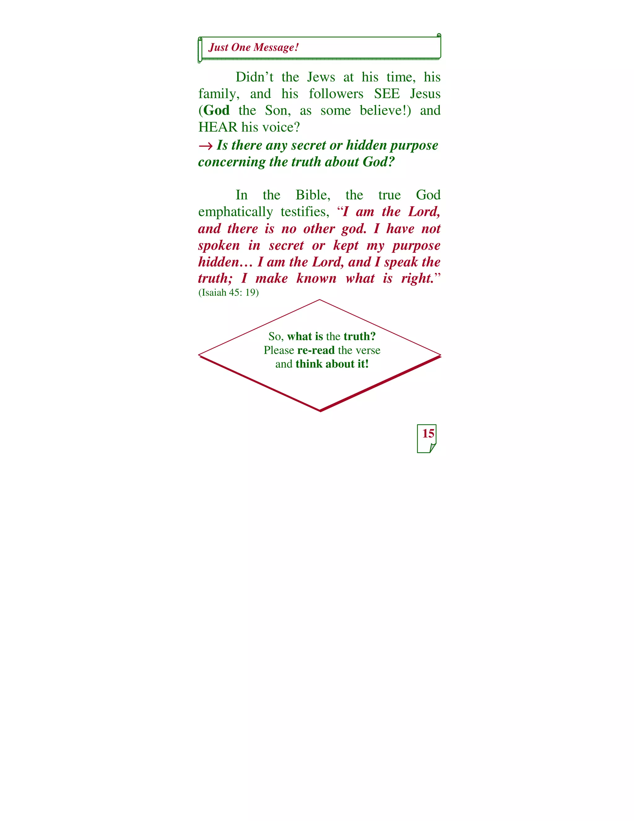 Just One Message!
15
So, what is the truth?
Please re-read the verse
and think about it!
Didn’t the Jews at his time, his
family, and his followers SEE Jesus
(God the Son, as some believe!) and
HEAR his voice?
→→→→ Is there any secret or hidden purpose
concerning the truth about God?
In the Bible, the true God
emphatically testifies, “I am the Lord,
and there is no other god. I have not
spoken in secret or kept my purpose
hidden… I am the Lord, and I speak the
truth; I make known what is right.”
(Isaiah 45: 19)
 