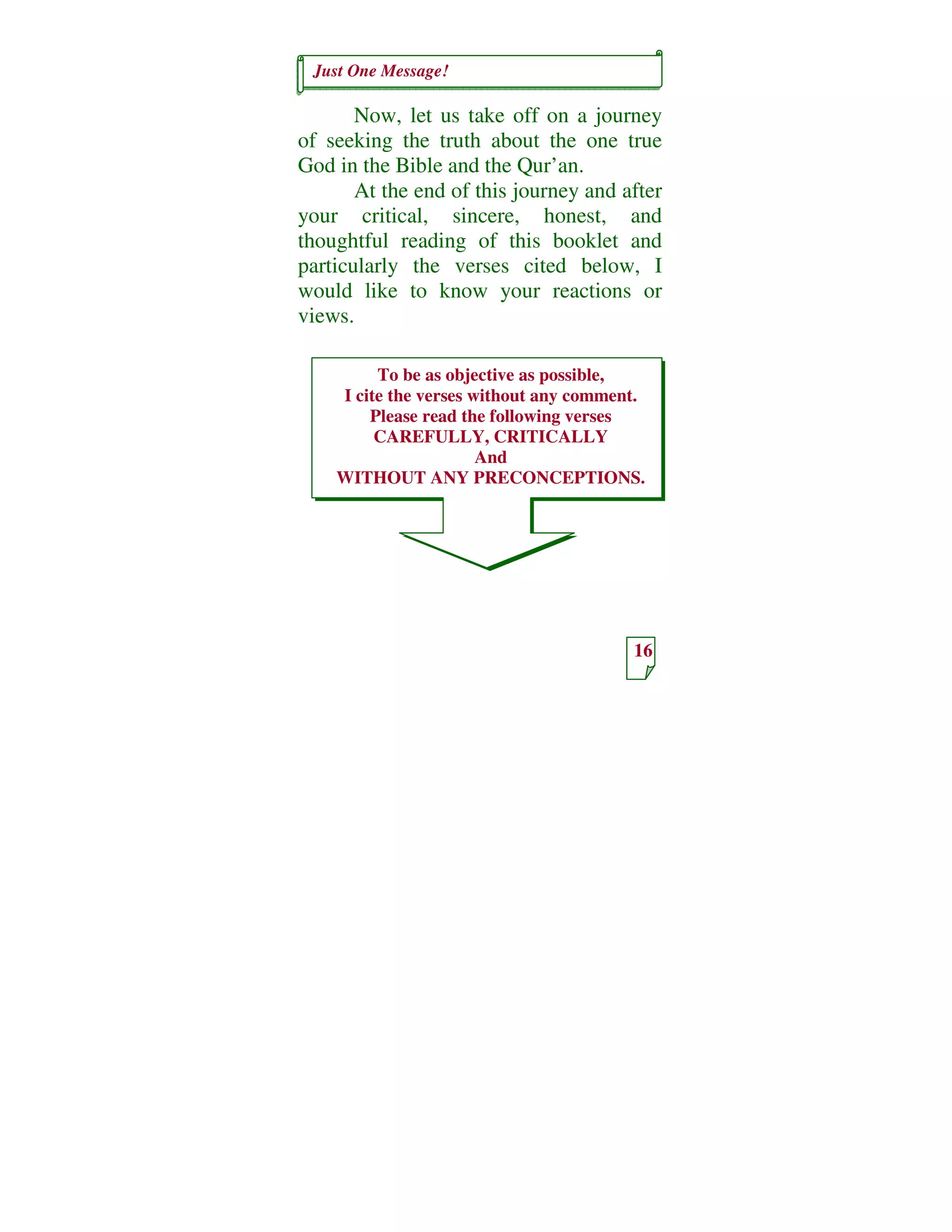 Just One Message!
16
To be as objective as possible,
I cite the verses without any comment.
Please read the following verses
CAREFULLY, CRITICALLY
And
WITHOUT ANY PRECONCEPTIONS.
Now, let us take off on a journey
of seeking the truth about the one true
God in the Bible and the Qur’an.
At the end of this journey and after
your critical, sincere, honest, and
thoughtful reading of this booklet and
particularly the verses cited below, I
would like to know your reactions or
views.
 