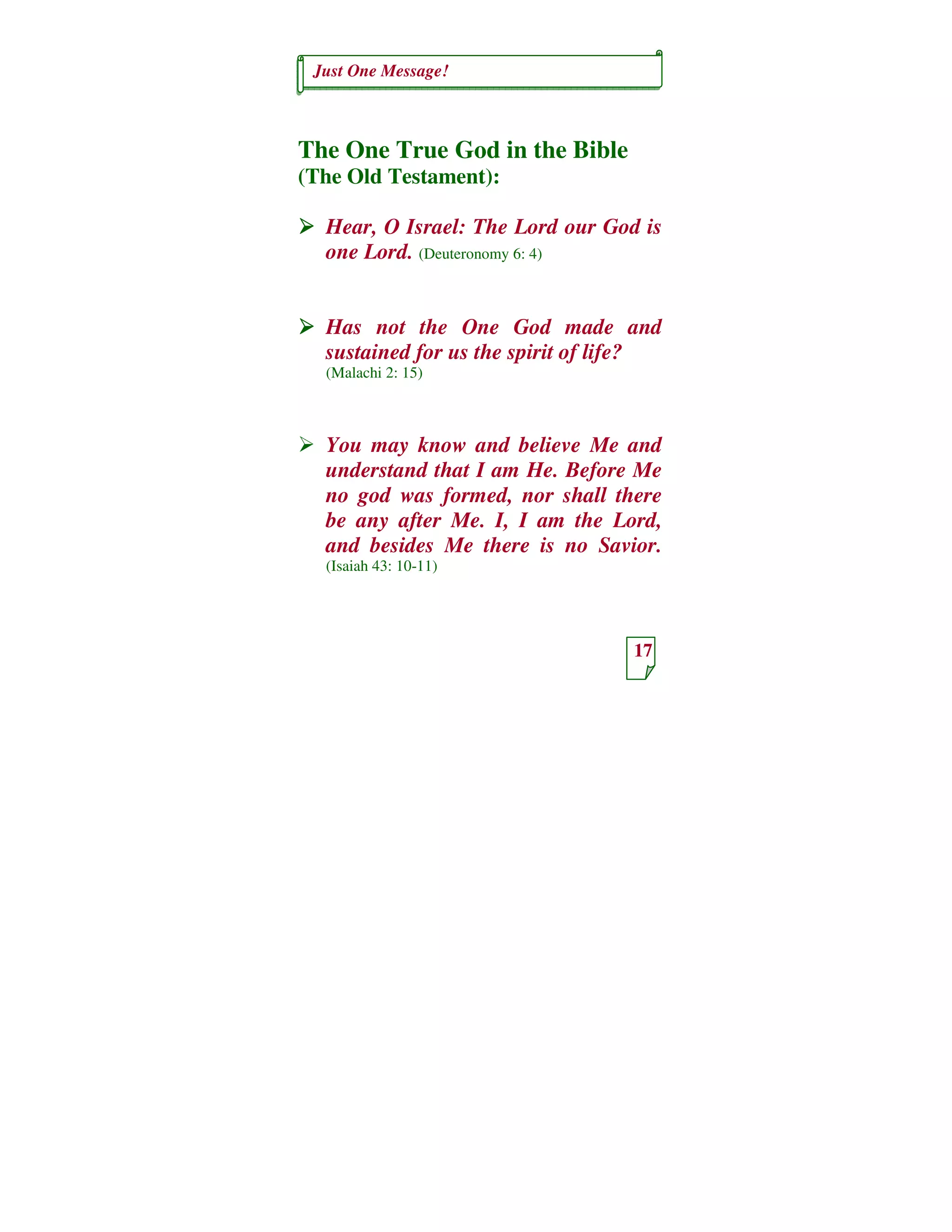 Just One Message!
17
The One True God in the Bible
(The Old Testament):
Hear, O Israel: The Lord our God is
one Lord. (Deuteronomy 6: 4)
Has not the One God made and
sustained for us the spirit of life?
(Malachi 2: 15)
You may know and believe Me and
understand that I am He. Before Me
no god was formed, nor shall there
be any after Me. I, I am the Lord,
and besides Me there is no Savior.
(Isaiah 43: 10-11)
 