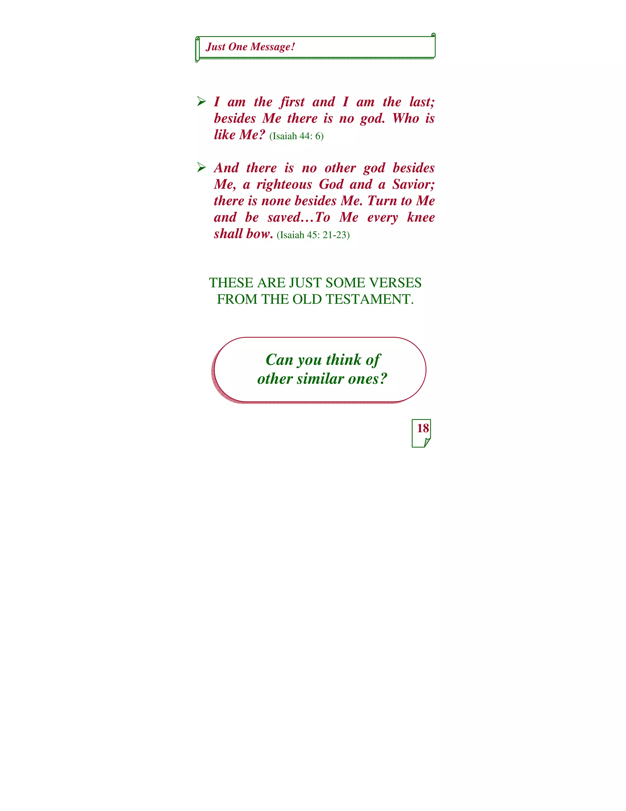 Just One Message!
18
Can you think of
other similar ones?
I am the first and I am the last;
besides Me there is no god. Who is
like Me? (Isaiah 44: 6)
And there is no other god besides
Me, a righteous God and a Savior;
there is none besides Me. Turn to Me
and be saved…To Me every knee
shall bow. (Isaiah 45: 21-23)
THESE ARE JUST SOME VERSES
FROM THE OLD TESTAMENT.
 